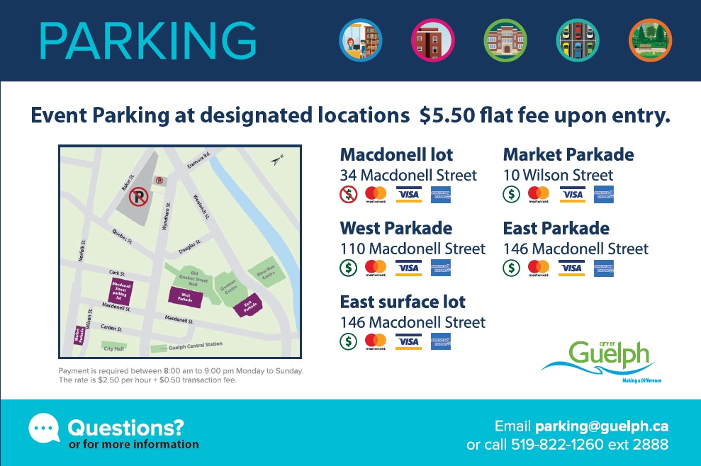 Downtown Guelph event parking is $5.50 flat fee upon entry at the following locations: Macdonell lot at 34 Macdonell Street; Market Parkade at 10 Wilson Street; West Parkade at 110 Macdonell Street; East Parkade at 146 Macdonell Street; East surface lot at 146 Macdonell Street. Mastercard, Visa, and American Express are accepted at all lots. Cash is accepted at all except Macdonell lot. Payment is required between 8:00 am to 9:00 pm Monday to Sunday at a rate of $2.50 per hour plus $0.50 transaction fee. For more information, email parking@guelph.ca or call 519-822-1260 extension 2888.